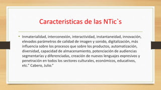 Caracteristicas de las NTic`s
• Inmaterialidad, interconexión, interactividad, instantaneidad, innovación,
elevados parámetros de calidad de imagen y sonido, digitalización, más
influencia sobre los procesos que sobre los productos, automatización,
diversidad, capacidad de almacenamiento, potenciación de audiencias
segmentarías y diferenciadas, creación de nuevos lenguajes expresivos y
penetración en todos los sectores culturales, económicos, educativos,
etc.” Cabero, Julio.”
 