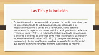 Las Tic´s y la Inclusiòn
• En los últimos años hemos asistido al proceso de cambio educativo, que
ha ido evolucionando de la Educación Especial segregada a la
integración educativa y, desde ahí, a la inclusión, como derecho
fundamental de la persona a no ser excluida de ningún ámbito de la vida
(Thomas y Loxley, 2001). La Educación Inclusiva refleja la búsqueda de
la equidad e igualdad de derechos entre todas las personas. La inclusión
es, como bien dice Echeíta (2009: 381): “(...) un proceso de mejora e
innovación (…) interminable pues conlleva un constante cambio social
que supone continuos esfuerzos siempre susceptibles de mejora”.
 