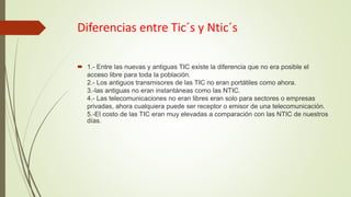 Diferencias entre Tic´s y Ntic´s
 1.- Entre las nuevas y antiguas TIC existe la diferencia que no era posible el
acceso libre para toda la población.
2.- Los antiguos transmisores de las TIC no eran portátiles como ahora.
3.-las antiguas no eran instantáneas como las NTIC.
4.- Las telecomunicaciones no eran libres eran solo para sectores o empresas
privadas, ahora cualquiera puede ser receptor o emisor de una telecomunicación.
5.-El costo de las TIC eran muy elevadas a comparación con las NTIC de nuestros
días.
 