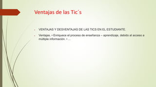 Ventajas de las Tic´s
 VENTAJAS Y DESVENTAJAS DE LAS TICS EN EL ESTUDIANTE.
 Ventajas. • Enriquece el proceso de enseñanza – aprendizaje, debido al acceso a
múltiple información. • ...
 