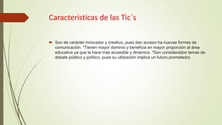 Caracteristicas de las Tic`s
 Son de carácter innovador y creativo, pues dan acceso ha nuevas formas de
comunicación. *Tienen mayor dominio y beneficia en mayor proporción al área
educativa ya que la hace más accesible y dinámica. *Son considerados temas de
debate público y político, pues su utilización implica un futuro prometedor.
 