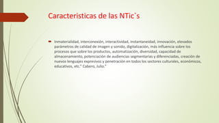Caracteristicas de las NTic`s
 Inmaterialidad, interconexión, interactividad, instantaneidad, innovación, elevados
parámetros de calidad de imagen y sonido, digitalización, más influencia sobre los
procesos que sobre los productos, automatización, diversidad, capacidad de
almacenamiento, potenciación de audiencias segmentarías y diferenciadas, creación de
nuevos lenguajes expresivos y penetración en todos los sectores culturales, económicos,
educativos, etc.” Cabero, Julio.”
 