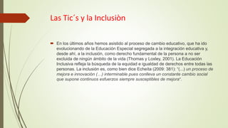 Las Tic´s y la Inclusiòn
 En los últimos años hemos asistido al proceso de cambio educativo, que ha ido
evolucionando de la Educación Especial segregada a la integración educativa y,
desde ahí, a la inclusión, como derecho fundamental de la persona a no ser
excluida de ningún ámbito de la vida (Thomas y Loxley, 2001). La Educación
Inclusiva refleja la búsqueda de la equidad e igualdad de derechos entre todas las
personas. La inclusión es, como bien dice Echeíta (2009: 381): “(...) un proceso de
mejora e innovación (…) interminable pues conlleva un constante cambio social
que supone continuos esfuerzos siempre susceptibles de mejora”.
 