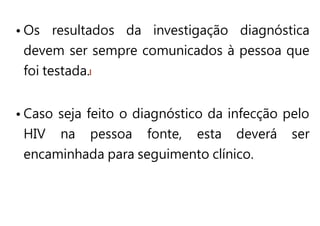 • Os resultados da investigação diagnóstica
devem ser sempre comunicados à pessoa que
foi testada.
• Caso seja feito o diagnóstico da infecção pelo
HIV na pessoa fonte, esta deverá ser
encaminhada para seguimento clínico.
 