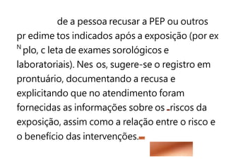 de a pessoa recusar a PEP ou outros
pr edime tos indicados após a exposição (por ex
N
plo, c leta de exames sorológicos e
laboratoriais). Nes os, sugere-se o registro em
prontuário, documentando a recusa e
explicitando que no atendimento foram
fornecidas as informações sobre os riscos da
exposição, assim como a relação entre o risco e
o benefício das intervenções.
 