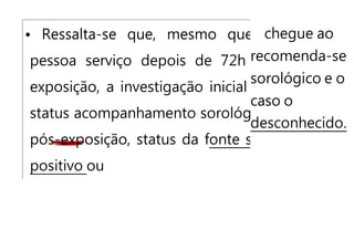 chegue ao
recomenda-se
sorológico e o
caso o
desconhecido.
• Ressalta-se que, mesmo que a
pessoa serviço depois de 72h da
exposição, a investigação inicial do
status acompanhamento sorológico
pós-exposição, status da fonte seja
positivo ou
 