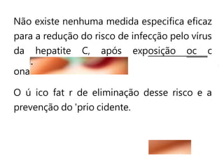 Não existe nenhuma medida especifica eficaz
para a redução do risco de infecção pelo vírus
da hepatite C, após exposição oc c
ona
O ú ico fat r de eliminação desse risco e a
prevenção do 'prio cidente.
 