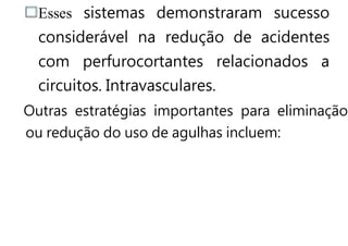 Esses sistemas demonstraram sucesso
considerável na redução de acidentes
com perfurocortantes relacionados a
circuitos. Intravasculares.
Outras estratégias importantes para eliminação
ou redução do uso de agulhas incluem:
 