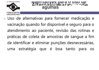 Uso de alternativas para fornecer medicação e
vacinação quando for disponível e seguro para o
atendimento ao paciente, revisão das rotinas e
práticas de coleta de amostras de sangue a fim
de identificar e eliminar punções desnecessárias,
uma estratégia que é boa tanto para os
Alternativasparaousode
 