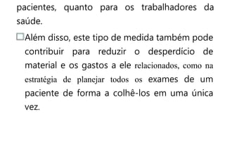 pacientes, quanto para os trabalhadores da
saúde.
Além disso, este tipo de medida também pode
contribuir para reduzir o desperdício de
material e os gastos a ele relacionados, como na
estratégia de planejar todos os exames de um
paciente de forma a colhê-los em uma única
vez.
 