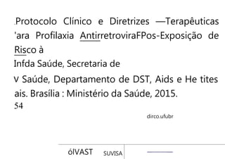 Protocolo Clínico e Diretrizes —Terapêuticas
'ara Profilaxia AntirretroviraFPos-Exposição de
Risco à
Infda Saúde, Secretaria de
Saúde, Departamento de DST, Aids e He tites
ais. Brasília : Ministério da Saúde, 2015.
54
dirco.ufubr
ólVAST SUVISA
 