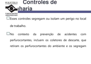 Esses controles segregam ou isolam um perigo no local
de trabalho.
No contexto da prevenção de acidentes com
perfurocortantes, incluem os coletores de descarte, que
retiram os perfurocortantes do ambiente e os segregam
 