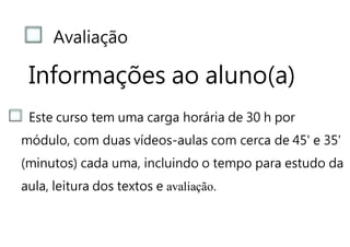Avaliação
Informações ao aluno(a)
Este curso tem uma carga horária de 30 h por
módulo, com duas vídeos-aulas com cerca de 45' e 35'
(minutos) cada uma, incluindo o tempo para estudo da
aula, leitura dos textos e avaliação.
 