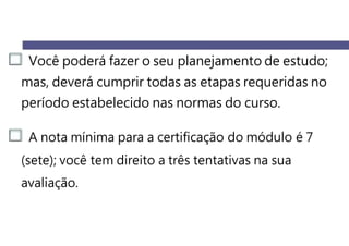 Você poderá fazer o seu planejamento de estudo;
mas, deverá cumprir todas as etapas requeridas no
período estabelecido nas normas do curso.
A nota mínima para a certificação do módulo é 7
(sete); você tem direito a três tentativas na sua
avaliação.
 