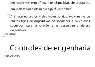 em recipientes específicos, e os dispositivos de segurança,
que isolam completamente o perfurocortante.
A ênfase nesses controles levou ao desenvolvimento de
muitos tipos de dispositivos de segurança e há critérios
sugeridos para a criação e o desempenho desses
dispositivos.
MINISTÉRIO
OO E
Controles de engenharia
FUNDACENTRO
 