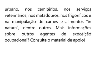 urbano, nos cemitérios, nos serviços
veterinários, nos matadouros, nos frigoríficos e
na manipulação de carnes e alimentos "in
natura", dentre outros. Mais informações
sobre outros agentes de exposição
ocupacional? Consulte o material de apoio!
 