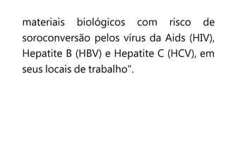materiais biológicos com risco de
soroconversão pelos vírus da Aids (HIV),
Hepatite B (HBV) e Hepatite C (HCV), em
seus locais de trabalho".
 