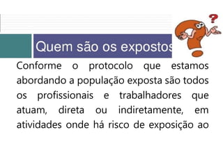 Conforme o protocolo que estamos
abordando a população exposta são todos
os profissionais e trabalhadores que
atuam, direta ou indiretamente, em
atividades onde há risco de exposição ao
 