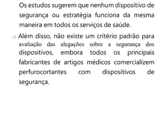 Os estudos sugerem que nenhum dispositivo de
segurança ou estratégia funciona da mesma
maneira em todos os serviços de saúde.
Além disso, não existe um critério padrão para
avaliação das alegações sobre a segurança dos
dispositivos, embora todos os principais
fabricantes de artigos médicos comercializem
perfurocortantes com dispositivos de
segurança.
 