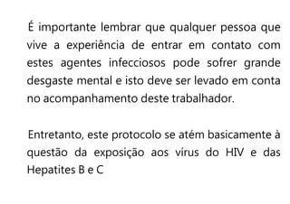 É importante lembrar que qualquer pessoa que
vive a experiência de entrar em contato com
estes agentes infecciosos pode sofrer grande
desgaste mental e isto deve ser levado em conta
no acompanhamento deste trabalhador.
Entretanto, este protocolo se atém basicamente à
questão da exposição aos vírus do HIV e das
Hepatites B e C
 