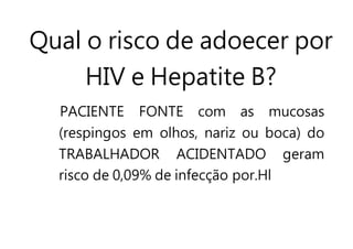 Qual o risco de adoecer por
HIV e Hepatite B?
PACIENTE FONTE com as mucosas
(respingos em olhos, nariz ou boca) do
TRABALHADOR ACIDENTADO geram
risco de 0,09% de infecção por.Hl
 