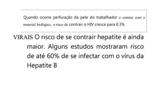 Quando ocorre perfuração da pele do trabalhador e contato com o
material biológico, o risco de contrair o HIV cresce para 0,3%
VIRAIS O risco de se contrair hepatite é ainda
maior. Alguns estudos mostraram risco
de até 60% de se infectar com o vírus da
Hepatite B
 