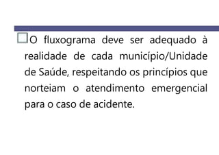 O fluxograma deve ser adequado à
realidade de cada município/Unidade
de Saúde, respeitando os princípios que
norteiam o atendimento emergencial
para o caso de acidente.
 