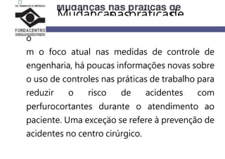 C
o
m o foco atual nas medidas de controle de
engenharia, há poucas informações novas sobre
o uso de controles nas práticas de trabalho para
reduzir o risco de acidentes com
perfurocortantes durante o atendimento ao
paciente. Uma exceçäo se refere à prevenção de
acidentes no centro cirúrgico.
Mudançasnaspráticasde
 