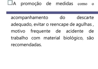 A promoção de medidas como o
acompanhamento do descarte
adequado, evitar o reencape de agulhas ,
motivo frequente de acidente de
trabalho com material biológico, são
recomendadas.
 