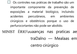 Os controles nas práticas de trabalho são um
importante componente da prevenção de
exposições a material biológico, incluindo
acidentes percutâneos, em ambientes
cirúrgicos e obstétricos porque o uso de
perfurocortantes não pode ser abolido.
MINIST ÉRIO'uuaanças nas praticas ae
traDalno — Mealaas em
centro cirúrgico
 
