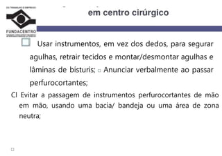 Usar instrumentos, em vez dos dedos, para segurar
agulhas, retrair tecidos e montar/desmontar agulhas e
lâminas de bisturis; Anunciar verbalmente ao passar
perfurocortantes;
Cl Evitar a passagem de instrumentos perfurocortantes de mão
em mão, usando uma bacia/ bandeja ou uma área de zona
neutra;
 