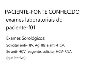 PACIENTE-FONTE CONHECIDO
exames laboratoriais do
paciente-f01
Exames Sorológicos:
Solicitar anti-HIV, AgHBs e anti-HCV.
Se anti-HCV reagente, solicitar HCV-RNA
(qualitativo).
 