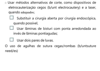 Usar métodos alternativos de corte, como dispositivos de
eletrocauterizaçäo cegos (b/unt electrocautery) e a laser,
quando adequados;
Substituir a cirurgia aberta por cirurgia endoscópica,
quando possível,
Usar lâminas de bisturi com ponta arredondada ao
invés de lâminas pontiagudas;
Usar dois pares de luvas.
O uso de agulhas de sutura cegas/rombas (b/untsuture
need/es)
 