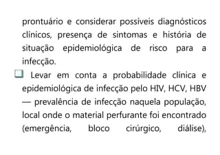 prontuário e considerar possíveis diagnósticos
clínicos, presença de sintomas e história de
situação epidemiológica de risco para a
infecção.
Levar em conta a probabilidade clínica e
epidemiológica de infecção pelo HIV, HCV, HBV
— prevalência de infecção naquela população,
local onde o material perfurante foi encontrado
(emergência, bloco cirúrgico, diálise),
 
