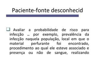 Paciente-fonte desconhecid
Avaliar a probabilidade de risco para
infecção por exemplo, prevalência da
infecção naquela população, local em que o
material perfurante foi encontrado,
procedimento ao qual ele esteve associado e
presença ou não de sangue, realizando
 