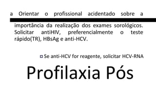 a Orientar o profissional acidentado sobre a
importância da realização dos exames sorológicos.
Solicitar antiHIV, preferencialmente o teste
rápido(TR), HBsAg e anti-HCV.
Se anti-HCV for reagente, solicitar HCV-RNA
Profilaxia Pós
 