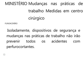 MINISTÉRIO Mudanças nas práticas de
trabalho Medidas em centro
cirúrgico
FUNOACENÏRO
Isoladamente, dispositivos de segurança e
mudanças nas práticas de trabalho não irão
prevenir todos os acidentes com
perfurocortantes.
 