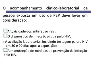 O acompanhamento clínico-laboratorial da
pessoa exposta em uso de PEP deve levar em
consideração:
A toxicidade dos antirretrovirais;
O diagnóstico de infecção aguda pelo HIV;
A avaliação laboratorial, incluindo testagem para o HIV
em 30 e 90 dias após a exposição;
A manutenção de medidas de prevenção da infecção
pelo HIV.
 