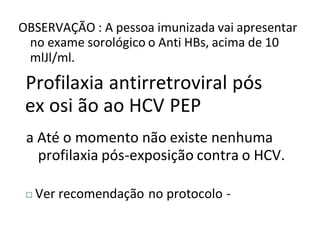OBSERVAÇÃO : A pessoa imunizada vai apresentar
no exame sorológico o Anti HBs, acima de 10
mlJl/ml.
Profilaxia antirretroviral pós
ex osi ão ao HCV PEP
a Até o momento não existe nenhuma
profilaxia pós-exposição contra o HCV.
Ver recomendação no protocolo -
 