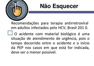 Recomendações para terapia antirretroviral
em adultos infectados pelo HCV, Brasil 201 0.
O acidente com material biológico é uma
situação de atendimento de urgência, pois o
tempo decorrido entre o acidente e o início
da PEP nos casos em que está for indicada,
deve ser o menor possível.
 