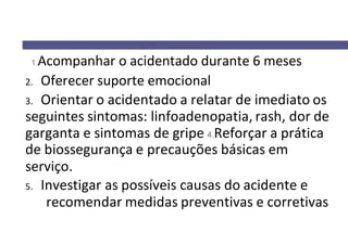 Acompanhar o acidentado durante 6 meses
2. Oferecer suporte emocional
3. Orientar o acidentado a relatar de imediato os
seguintes sintomas: linfoadenopatia, rash, dor de
garganta e sintomas de gripe Reforçar a prática
de biossegurança e precauções básicas em
serviço.
5. Investigar as possíveis causas do acidente e
recomendar medidas preventivas e corretivas
 