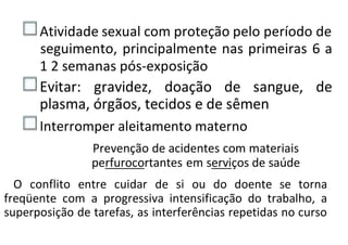 Atividade sexual com proteção pelo período de
seguimento, principalmente nas primeiras 6 a
1 2 semanas pós-exposição
Evitar: gravidez, doação de sangue, de
plasma, órgãos, tecidos e de sêmen
Interromper aleitamento materno
Prevenção de acidentes com materiais
perfurocortantes em serviços de saúde
O conflito entre cuidar de si ou do doente se torna
freqüente com a progressiva intensificação do trabalho, a
superposição de tarefas, as interferências repetidas no curso
 