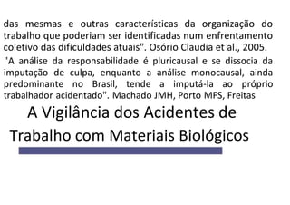 das mesmas e outras características da organização do
trabalho que poderiam ser identificadas num enfrentamento
coletivo das dificuldades atuais". Osório Claudia et al., 2005.
"A análise da responsabilidade é pluricausal e se dissocia da
imputação de culpa, enquanto a análise monocausal, ainda
predominante no Brasil, tende a imputá-la ao próprio
trabalhador acidentado". Machado JMH, Porto MFS, Freitas
A Vigilância dos Acidentes de
Trabalho com Materiais Biológicos
 