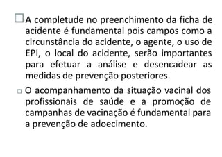 A completude no preenchimento da ficha de
acidente é fundamental pois campos como a
circunstância do acidente, o agente, o uso de
EPI, o local do acidente, serão importantes
para efetuar a análise e desencadear as
medidas de prevenção posteriores.
O acompanhamento da situação vacinal dos
profissionais de saúde e a promoção de
campanhas de vacinação é fundamental para
a prevenção de adoecimento.
 