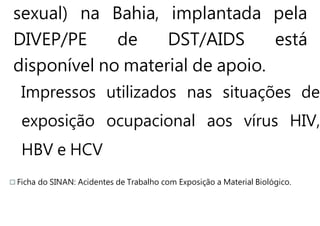sexual) na Bahia, implantada pela
DIVEP/PE de DST/AIDS está
disponível no material de apoio.
Impressos utilizados nas situações de
exposição ocupacional aos vírus HIV,
HBV e HCV
Ficha do SINAN: Acidentes de Trabalho com Exposição a Material Biológico.
 