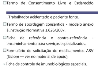 Termo de Consentimento Livre e Esclarecido
Trabalhador acidentado e paciente fonte.
Termo de abordagem consentida - modelo anexo
à Instrução Normativa 1.626/2007.
Ficha de referência e contra-referência -
encaminhamento para serviços especializados.
Formulário de solicitação de medicamentos ARV
(Siclom — ver no material de apoio)
Ficha de controle de imunobiológicos especiais.
 