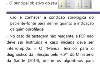 O principal objetivo do seu
uso é conhecer a condição sorológica do
paciente-fonte para definir quanto à indicação
da quimioprofilaxia
No caso de testagem não reagente, a PEP não
deve ser instituída e caso iniciada deve ser
interrompida. O "Manual técnico para o
diagnóstico da infecção pelo HIV", do Ministério
da Saúde (2014), define os algoritmos para
 