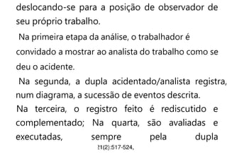 deslocando-se para a posição de observador de
seu próprio trabalho.
Na primeira etapa da análise, o trabalhador é
convidado a mostrar ao analista do trabalho como se
deu o acidente.
Na segunda, a dupla acidentado/analista registra,
num diagrama, a sucessão de eventos descrita.
Na terceira, o registro feito é rediscutido e
complementado; Na quarta, são avaliadas e
executadas, sempre pela dupla
 
