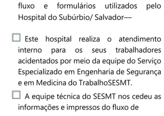 fluxo e formulários utilizados pelo
Hospital do Subúrbio/ Salvador—
Este hospital realiza o atendimento
interno para os seus trabalhadores
acidentados por meio da equipe do Serviço
Especializado em Engenharia de Segurança
e em Medicina do TrabalhoSESMT.
A equipe técnica do SESMT nos cedeu as
informações e impressos do fluxo de
 