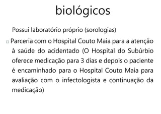 biológicos
Possui laboratório próprio (sorologias)
Parceria com o Hospital Couto Maia para a atenção
à saúde do acidentado (O Hospital do Subúrbio
oferece medicação para 3 dias e depois o paciente
é encaminhado para o Hospital Couto Maia para
avaliação com o infectologista e continuação da
medicação)
 